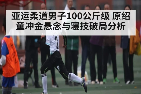 亚运柔道男子100公斤级 原绍童冲金悬念与寝技破局分析